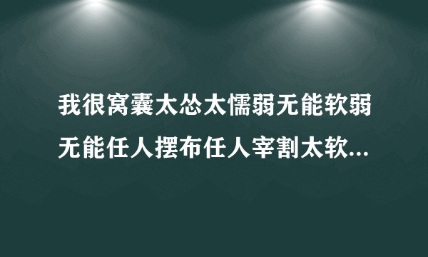 我很窝囊太怂太懦弱无能软弱无能任人摆布任人宰割太软弱太胆小怕事太没用的懦夫窝囊废脑子又傻笨，从小到