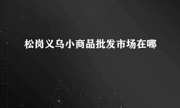 松岗义乌小商品批发市场在哪