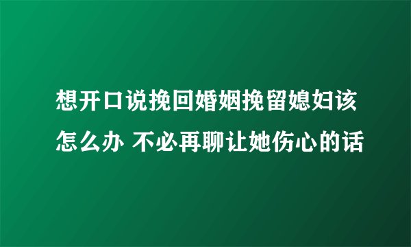 想开口说挽回婚姻挽留媳妇该怎么办 不必再聊让她伤心的话