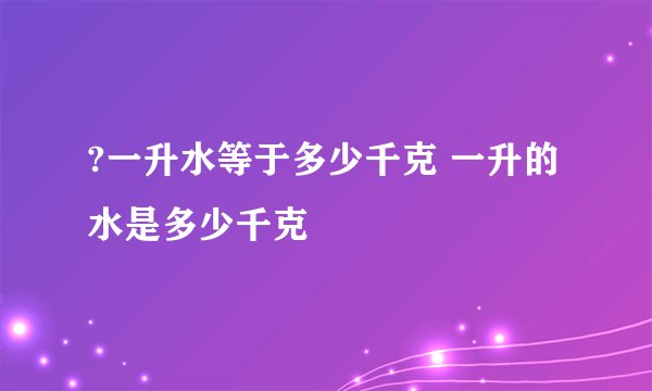 ?一升水等于多少千克 一升的水是多少千克