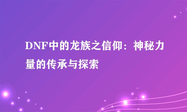 DNF中的龙族之信仰：神秘力量的传承与探索
