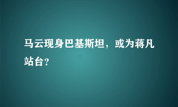 马云现身巴基斯坦，或为蒋凡站台？