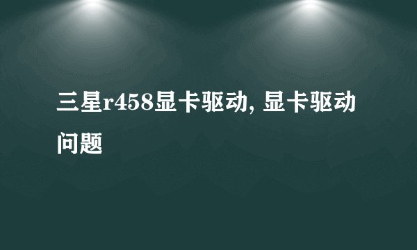 三星r458显卡驱动, 显卡驱动问题