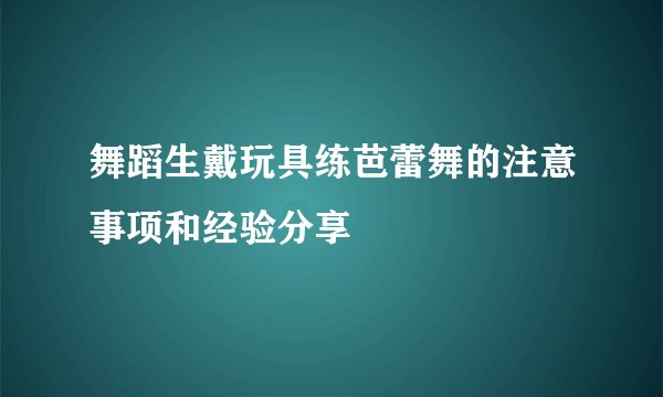 舞蹈生戴玩具练芭蕾舞的注意事项和经验分享