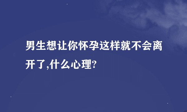 男生想让你怀孕这样就不会离开了,什么心理?