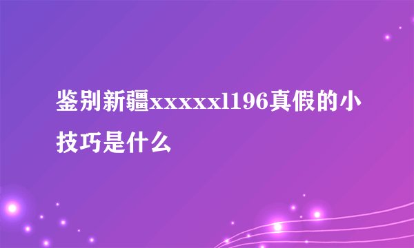 鉴别新疆xxxxxl196真假的小技巧是什么