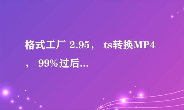 格式工厂 2.95， ts转换MP4， 99%过后显示fail to convert， 系统播放器有射手，windows player，