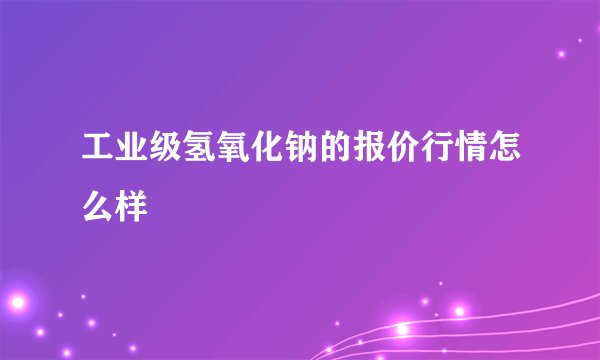 工业级氢氧化钠的报价行情怎么样