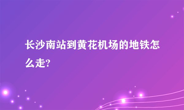 长沙南站到黄花机场的地铁怎么走?