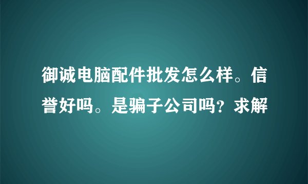 御诚电脑配件批发怎么样。信誉好吗。是骗子公司吗？求解