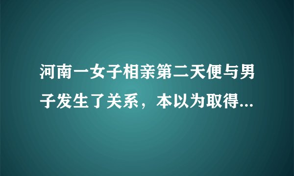 河南一女子相亲第二天便与男子发生了关系，本以为取得幸福的她却发现这是一场骗局，这是怎么一回事？