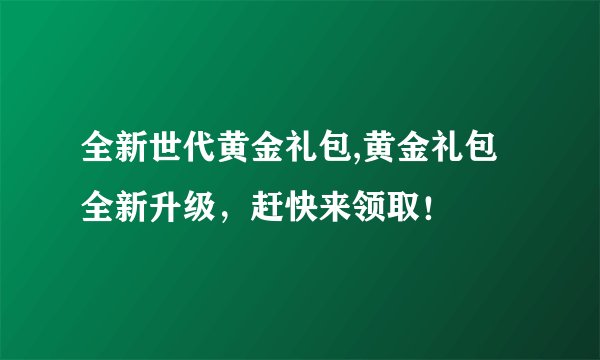 全新世代黄金礼包,黄金礼包全新升级，赶快来领取！