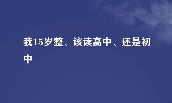 我15岁整、该读高中、还是初中