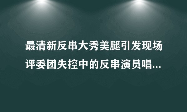 最清新反串大秀美腿引发现场评委团失控中的反串演员唱的歌是什么？