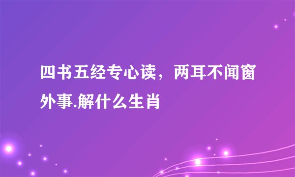 四书五经专心读，两耳不闻窗外事.解什么生肖