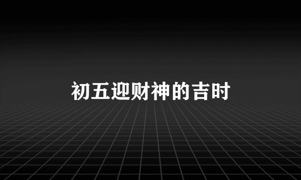 初五迎财神的吉时