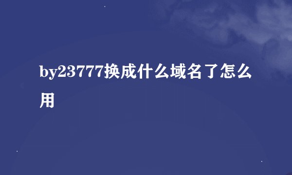 by23777换成什么域名了怎么用