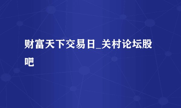 财富天下交易日_关村论坛股吧