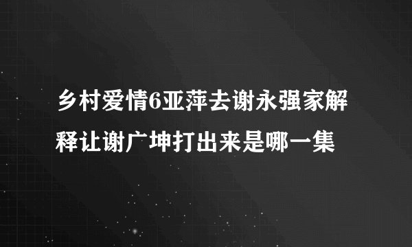 乡村爱情6亚萍去谢永强家解释让谢广坤打出来是哪一集