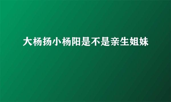 大杨扬小杨阳是不是亲生姐妹