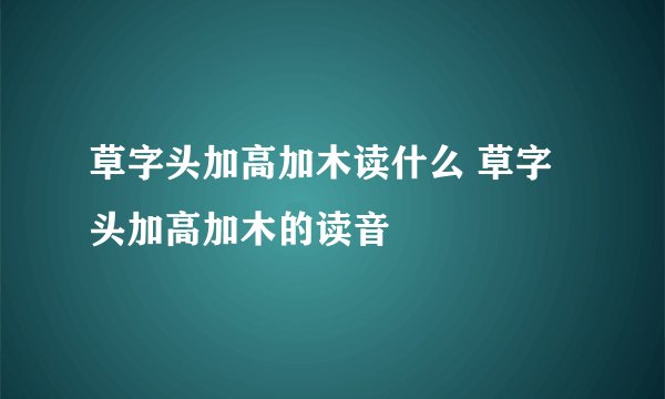 草字头加高加木读什么 草字头加高加木的读音