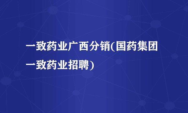一致药业广西分销(国药集团一致药业招聘)