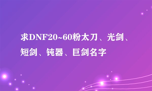 求DNF20~60粉太刀、光剑、短剑、钝器、巨剑名字