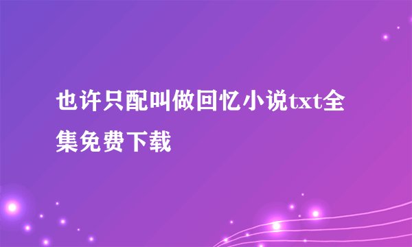 也许只配叫做回忆小说txt全集免费下载