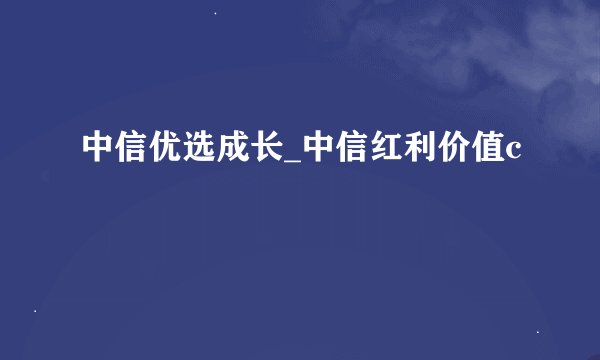 中信优选成长_中信红利价值c
