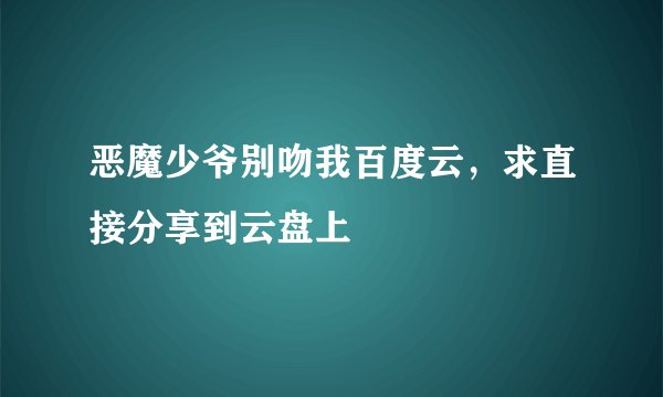 恶魔少爷别吻我百度云，求直接分享到云盘上