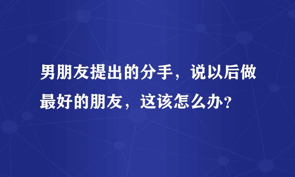 男朋友提出的分手,说以后做最好的朋友,这该怎么办?