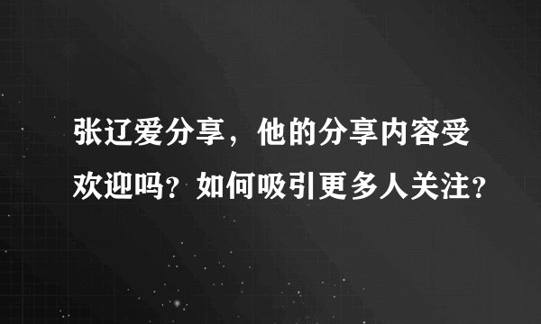 张辽爱分享，他的分享内容受欢迎吗？如何吸引更多人关注？