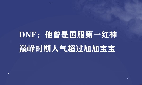 DNF:他曾是国服第一红神 巅峰时期人气超过旭旭宝宝