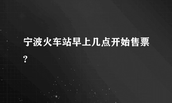 宁波火车站早上几点开始售票?