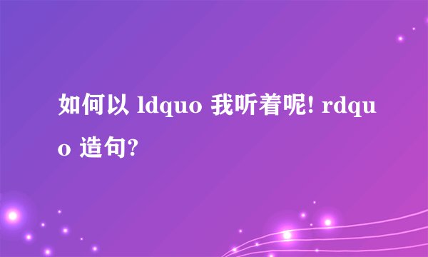 如何以 ldquo 我听着呢! rdquo 造句?