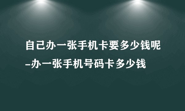 自己办一张手机卡要多少钱呢-办一张手机号码卡多少钱