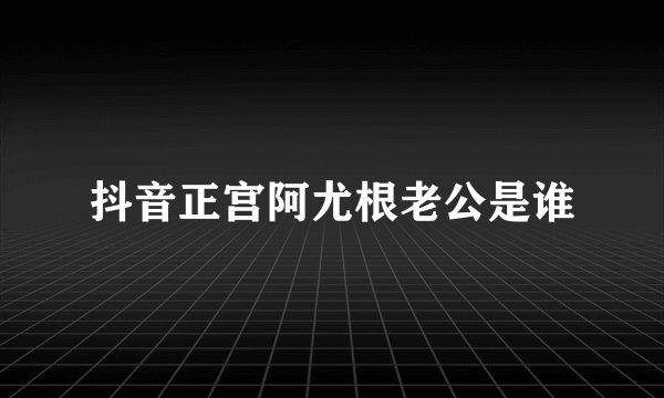 抖音正宫阿尤根老公是谁
