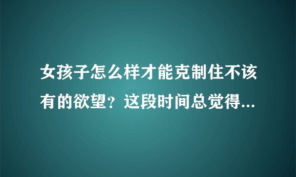 女孩子怎么样才能克制住不该有的欲望？这段时间总觉得身体一些地方会异样和发胀，应该怎么办？