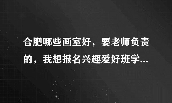合肥哪些画室好，要老师负责的，我想报名兴趣爱好班学习一点美术知识，主要是素描和色彩。
