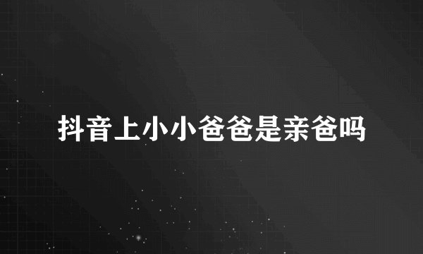 抖音上小小爸爸是亲爸吗