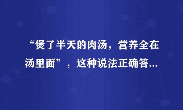 “煲了半天的肉汤，营养全在汤里面”，这种说法正确答案:错误