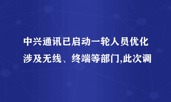 中兴通讯已启动一轮人员优化涉及无线、终端等部门,此次调