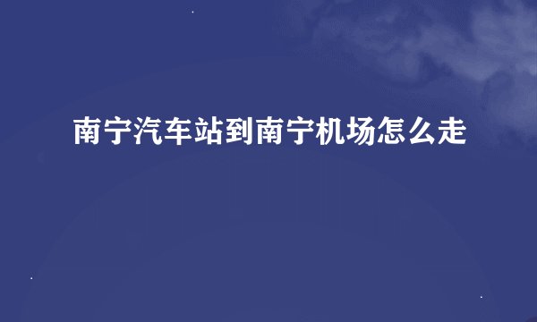 南宁汽车站到南宁机场怎么走