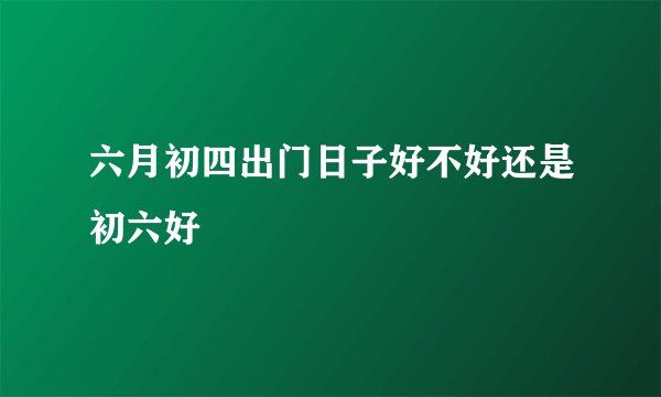 六月初四出门日子好不好还是初六好