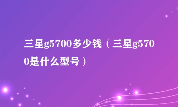 三星g5700多少钱（三星g5700是什么型号）