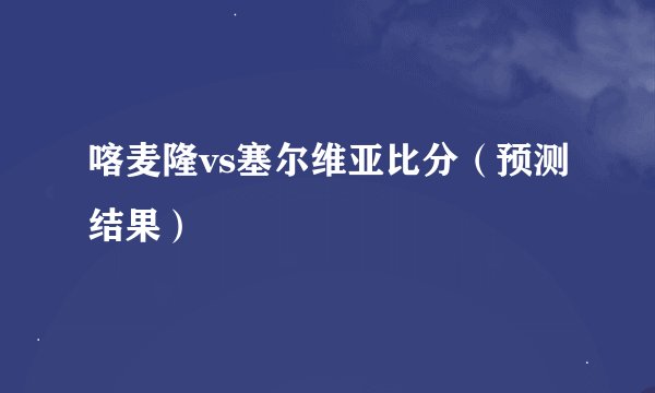 喀麦隆vs塞尔维亚比分（预测结果）