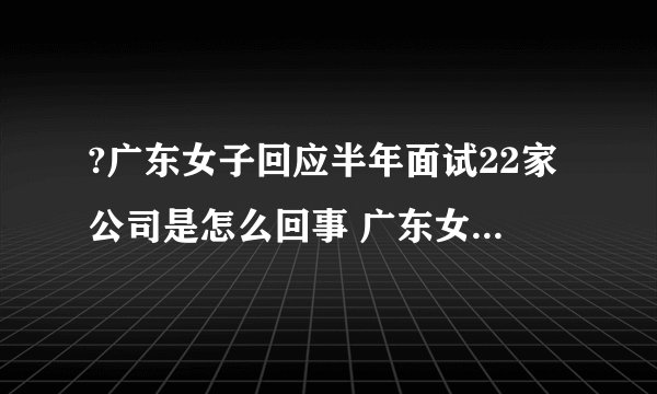 ?广东女子回应半年面试22家公司是怎么回事 广东女子回应半年面试22家公司说了什么