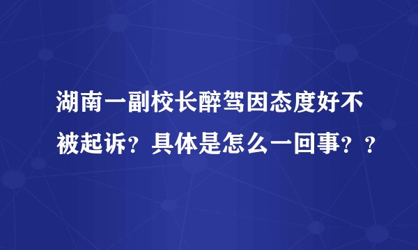 湖南一副校长醉驾因态度好不被起诉？具体是怎么一回事？？