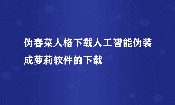 伪春菜人格下载人工智能伪装成萝莉软件的下载
