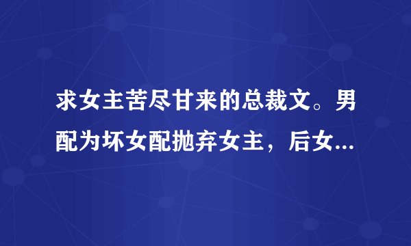 求女主苦尽甘来的总裁文。男配为坏女配抛弃女主,后女主遇完美男主。类似《总裁前夫你滚吧》(女主不要强